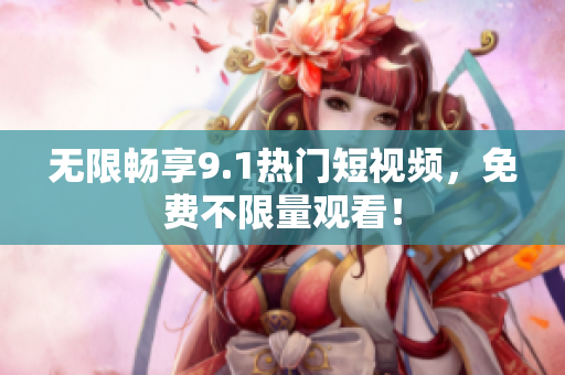 无限畅享9.1热门短视频，免费不限量观看！