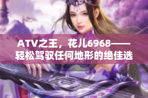 ATV之王，花儿6968——轻松驾驭任何地形的绝佳选择