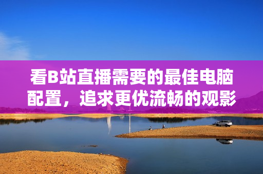 看B站直播需要的最佳电脑配置，追求更优流畅的观影体验！