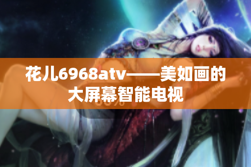 花儿6968atv——美如画的大屏幕智能电视