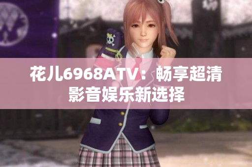 花儿6968ATV：畅享超清影音娱乐新选择