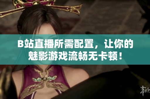 B站直播所需配置，让你的魅影游戏流畅无卡顿！