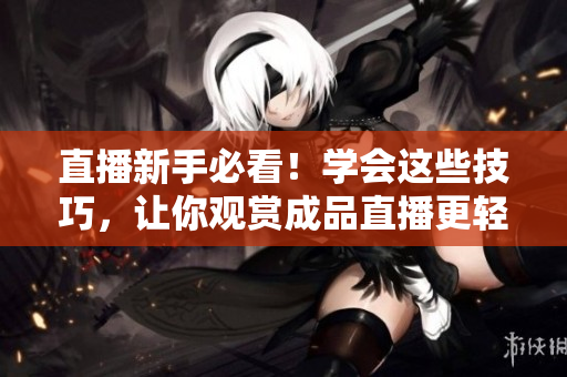 直播新手必看！学会这些技巧，让你观赏成品直播更轻松！