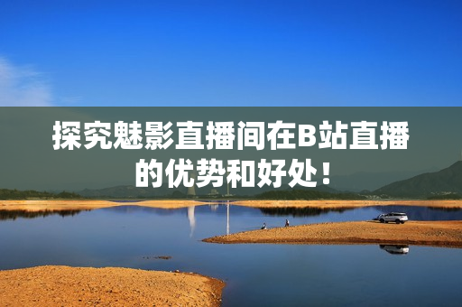 探究魅影直播间在B站直播的优势和好处！