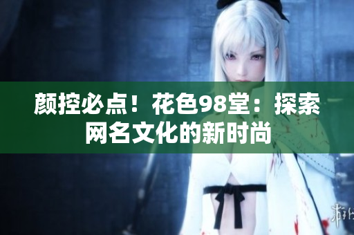 颜控必点！花色98堂：探索网名文化的新时尚