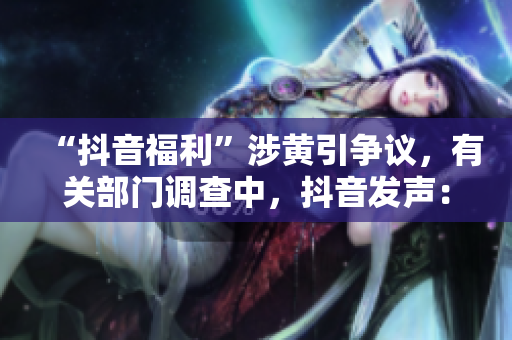 “抖音福利”涉黄引争议，有关部门调查中，抖音发声：坚决禁止任何涉黄内容