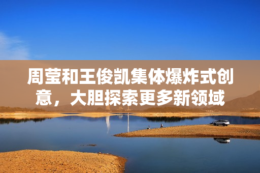 周莹和王俊凯集体爆炸式创意，大胆探索更多新领域