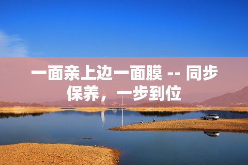 一面亲上边一面膜 -- 同步保养，一步到位