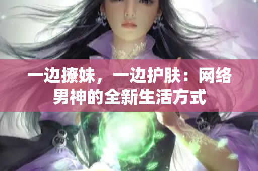 一边撩妹，一边护肤：网络男神的全新生活方式