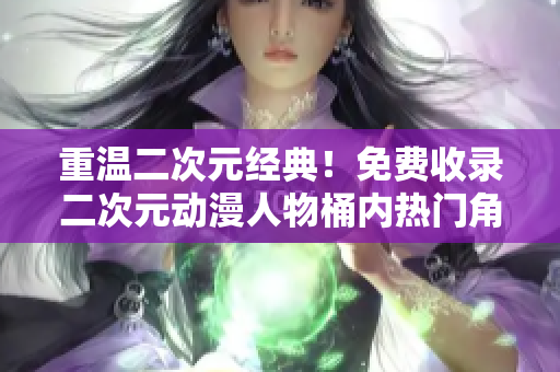 重温二次元经典！免费收录二次元动漫人物桶内热门角色。