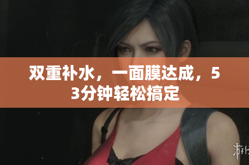 双重补水，一面膜达成，53分钟轻松搞定