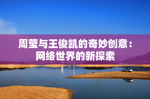 周莹与王俊凯的奇妙创意：网络世界的新探索