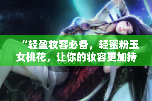 “轻盈妆容必备，轻蜜粉玉女桃花，让你的妆容更加持久自然”