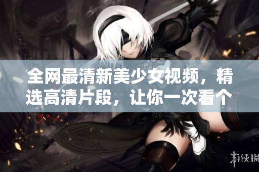 全网最清新美少女视频，精选高清片段，让你一次看个够！