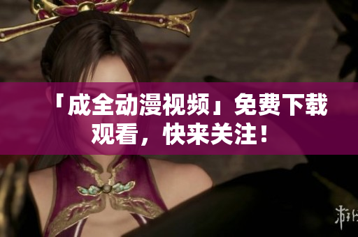 「成全动漫视频」免费下载观看，快来关注！