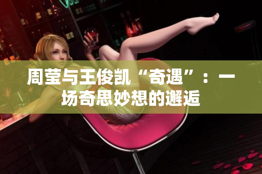 周莹与王俊凯“奇遇”：一场奇思妙想的邂逅