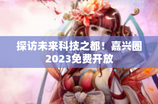 探访未来科技之都！嘉兴圈2023免费开放