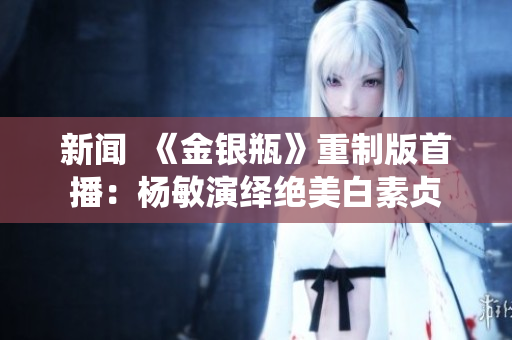 新闻  《金银瓶》重制版首播：杨敏演绎绝美白素贞