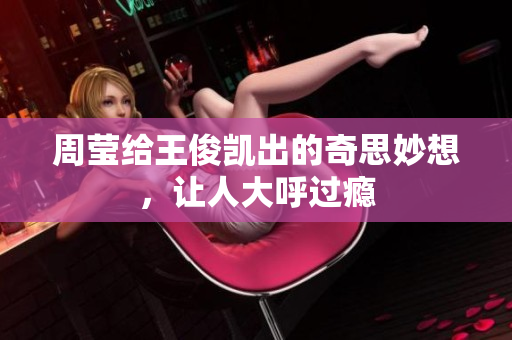 周莹给王俊凯出的奇思妙想，让人大呼过瘾