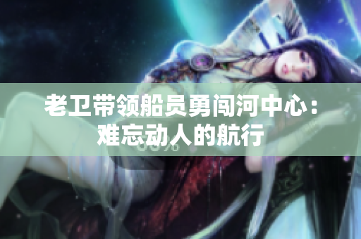 老卫带领船员勇闯河中心：难忘动人的航行