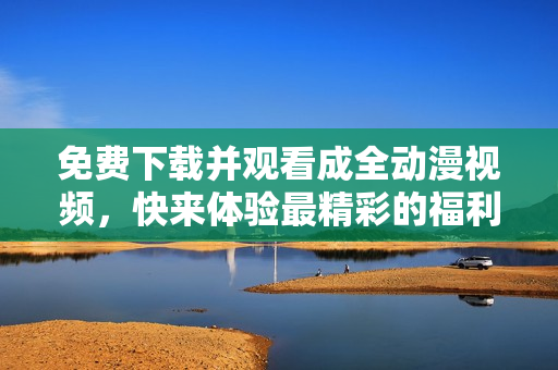 免费下载并观看成全动漫视频，快来体验最精彩的福利盛宴！