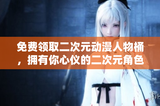 免费领取二次元动漫人物桶，拥有你心仪的二次元角色！