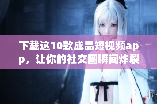 下载这10款成品短视频app，让你的社交圈瞬间炸裂