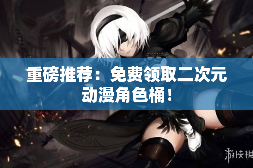 重磅推荐：免费领取二次元动漫角色桶！