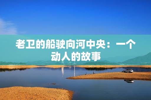 老卫的船驶向河中央：一个动人的故事