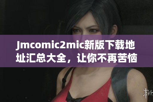 Jmcomic2mic新版下载地址汇总大全，让你不再苦恼找资源！