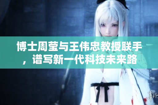 博士周莹与王伟忠教授联手，谱写新一代科技未来路
