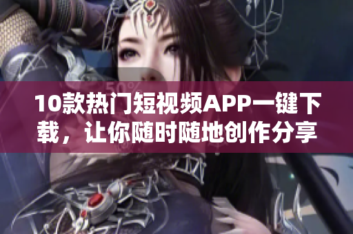 10款热门短视频APP一键下载，让你随时随地创作分享