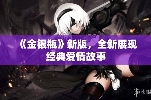 《金银瓶》新版，全新展现经典爱情故事