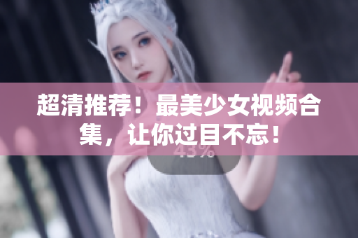 超清推荐！最美少女视频合集，让你过目不忘！