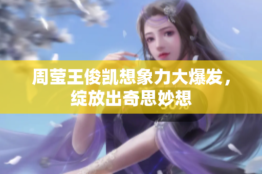 周莹王俊凯想象力大爆发，绽放出奇思妙想
