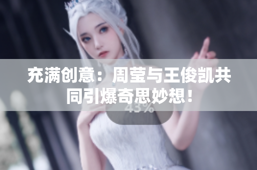 充满创意：周莹与王俊凯共同引爆奇思妙想！