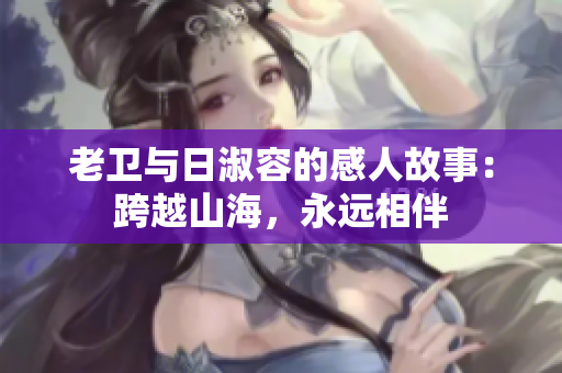 老卫与日淑容的感人故事：跨越山海，永远相伴