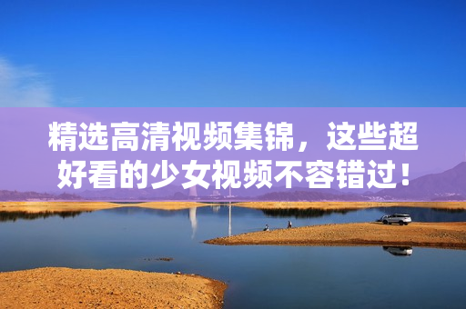 精选高清视频集锦，这些超好看的少女视频不容错过！