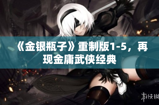《金银瓶子》重制版1-5，再现金庸武侠经典