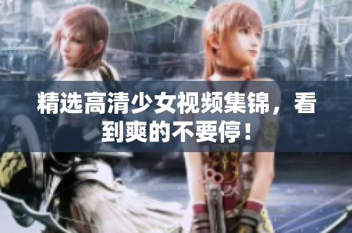 精选高清少女视频集锦，看到爽的不要停！
