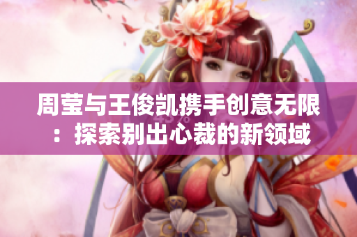 周莹与王俊凯携手创意无限：探索别出心裁的新领域