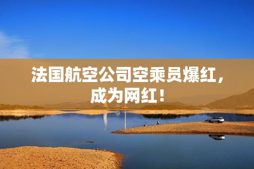法国航空公司空乘员爆红，成为网红！