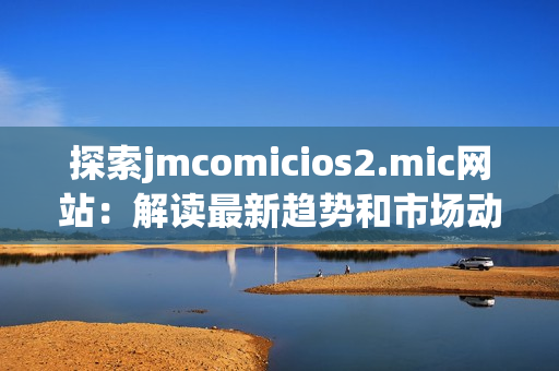 探索jmcomicios2.mic网站：解读最新趋势和市场动向