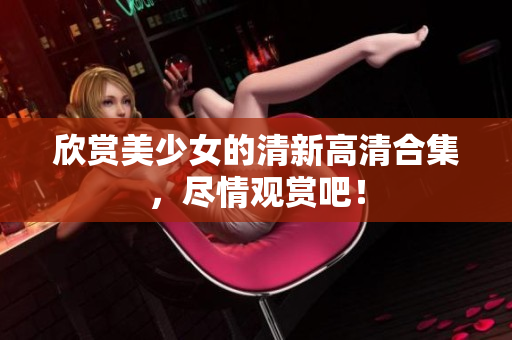 欣赏美少女的清新高清合集，尽情观赏吧！