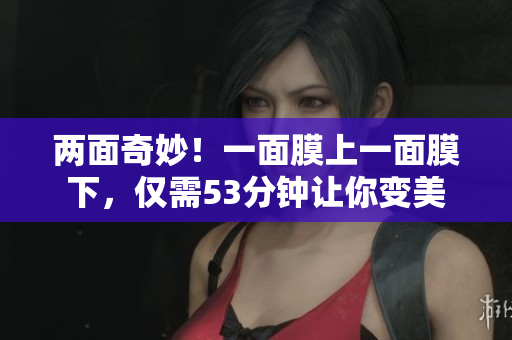 两面奇妙！一面膜上一面膜下，仅需53分钟让你变美