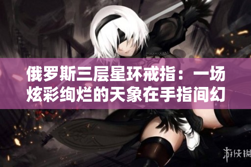 俄罗斯三层星环戒指：一场炫彩绚烂的天象在手指间幻舞！