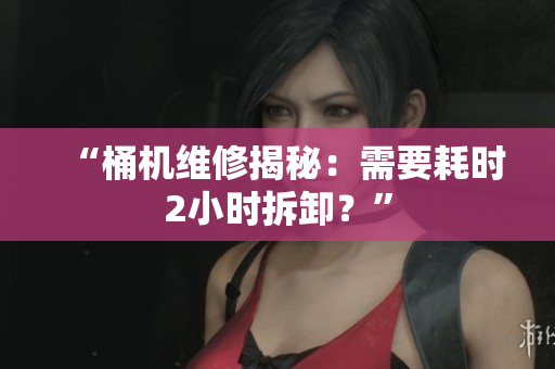 “桶机维修揭秘：需要耗时2小时拆卸？”