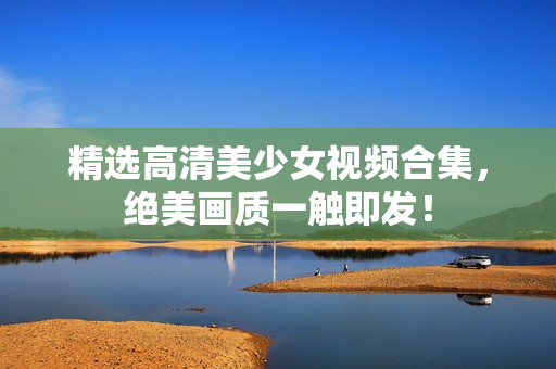 精选高清美少女视频合集，绝美画质一触即发！