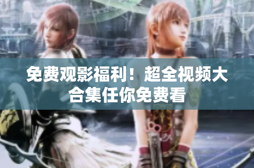 免费观影福利！超全视频大合集任你免费看