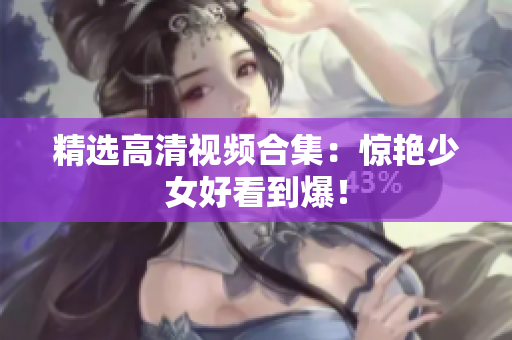 精选高清视频合集：惊艳少女好看到爆！
